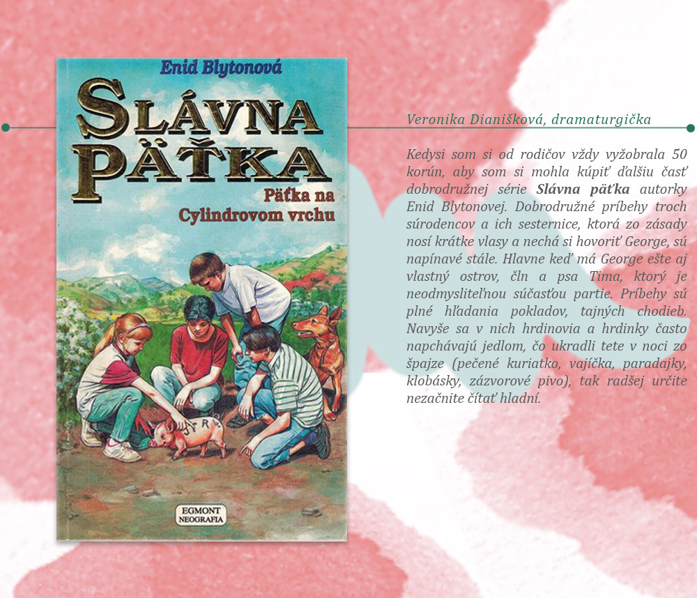 Veronika Dianišková, dramaturgička. Kedysi som si od rodičov vždy vyžobrala 50 korún, aby som si mohla kúpiť ďalšiu časť dobrodružnej série Slávna päťka autorky Enid Blytonovej. Dobrodružné príbehy troch súrodencov a ich sesternice, ktorá zo zásady nosí krátke vlasy a nechá si hovoriť George, sú napínavé stále. Hlavne keď má George ešte aj vlastný ostrov, čln a psa Tima, ktorý je neomdysliteľnou súčasťou partie. Príbehy sú plné hľadania pokladov, tajných chodieb. Navyše sa v nich hrdinovia a hrdinky často napchávajú jedlom, čo ukradli tete v noci zo špajze (pečené kuriatko, vajíčka, paradajky, klobásky, zázvorové pivo), tak radšej určite nezačnite čítať hladní.