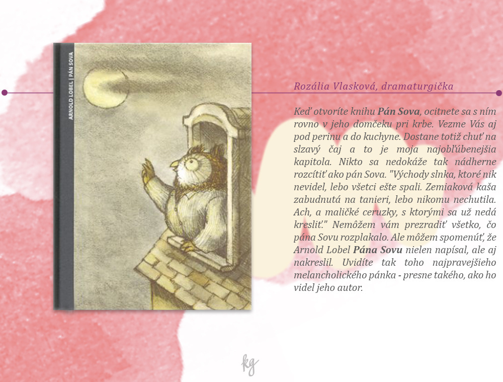 Rozália Vlasková, dramaturgička. Arnold Lobel: Pán Sova. Ak otvoríte knihu Pán Sova, ocitnete sa s ním rovno v jeho domčeku pri krbe. Vezme Vás aj pod perinu a do kuchyne. Dostane totiž chuť na slzavý čaj a to je moja najobľúbenejšia kapitola. Nikto sa nedokáže tak nádherne rozcítiť, ako pán Sova. ´Východy slnka, ktoré nik nevidel, lebo všetci ešte spali. Zemiaková kaša zabudnutá na tanieri, lebo nikomu nechutila. Ach, a maličké ceruzky, s ktorými sa už nedá kresliť.´ Nemôžem vám prezradiť všetko, čo pána Sovu rozplakalo. Ale môžem vám zaručiť, že hoci pána Sovu prečítate za niekoľko minút, budete sa do jeho chalúpky radi vracať. Arnold Lobel Pána Sovu nielen napísal, ale aj nakreslil. Uvidíte teda toho najpravejšieho melancholického pánka - presne tak, ako ho videl jeho autor.