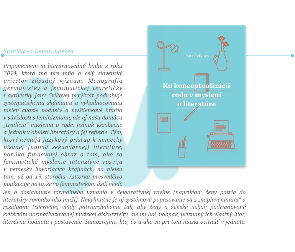 Pripomeniem aj literárnovednú knihu z roku 2014, ktorá má pre mňa a celý slovenský priestor zásadný význam. Monografia germanistky a feministickej teoretičky i aktivistky Jany Cvikovej prvýkrát podrobuje systematickému skúmaniu a vyhodnocovaniu nielen cudzie podnety a myšlienkové hnutia v súvislosti s feminizmami, ale aj našu domácu „tradíciu“ myslenia o rode. Jednak všeobecne a jednak v oblasti literatúry a jej reflexie. Tým, ktorí nemajú jazykový prístup k nemecky písanej (najmä sekundárnej) literatúre, ponúka fundovaný obraz o tom, ako sa feministické myslenie intenzívne rozvíja v nemecky hovoriacich krajinách, no nielen tam, už od 19. storočia. Autorka presvedčivo poukazuje na to, že vo feministickom úsilí nejde len o dosiahnutie formálneho uznania v deklaratívnej rovine (napríklad: ženy patria do literatúry rovnako ako muži). Nevyhnutné je aj systémové popasovanie sa s „naplaveninami“ a rezíduami tisícročnej vlády patriarchalizmu tak, aby ženy a ženské neboli podriaďované kritériám normativizovanej mužskej diskurzivity, ale im bol, naopak, priznaný ich vlastný hlas, literárna hodnota i postavenie. Samozrejme, kto, čo a ako sa pri tom musia ocitnúť v jednote.